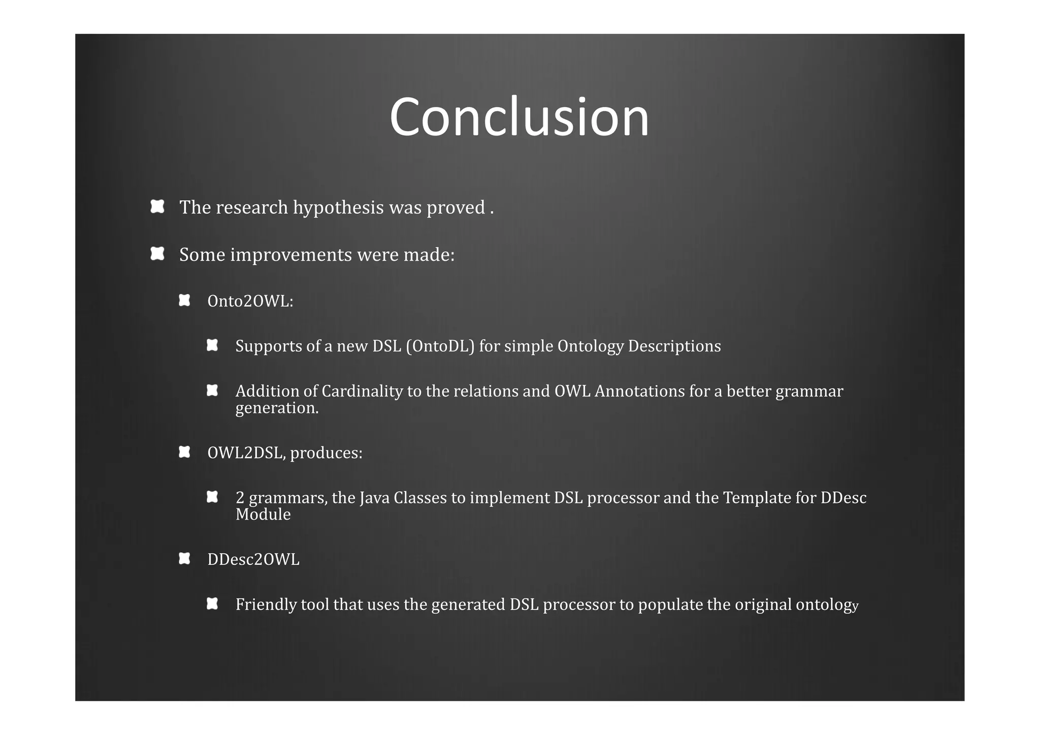 Conclusion
The research hypothesis was proved .
Some improvements were made:
Onto2OWL:
Supports of a new DSL (OntoDL) for simple Ontology Descriptions
Addition of Cardinality to the relations and OWL Annotations for a better grammar
generation.
OWL2DSL, produces:
2 grammars, the Java Classes to implement DSL processor and the Template for DDesc
Module
DDesc2OWL
Friendly tool that uses the generated DSL processor to populate the original ontology
 