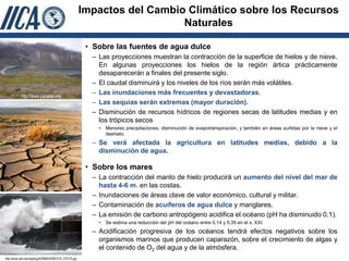 Impactos del Cambio Climático sobre los Recursos
                                                                          Naturales

                                                        • Sobre las fuentes de agua dulce
                                                         – Las proyecciones muestran la contracción de la superficie de hielos y de nieve.
                                                           En algunas proyecciones los hielos de la región ártica prácticamente
                                                           desaparecerán a finales del presente siglo.
                                                         – El caudal disminuirá y los niveles de los ríos serán más volátiles.
           http://www.paramo.org
                                                         – Las inundaciones más frecuentes y devastadoras.
                                                         – Las sequías serán extremas (mayor duración).
                                                         – Disminución de recursos hídricos de regiones secas de latitudes medias y en
                                                           los trópicos secos
                                                           •   Menores precipitaciones, disminución de evapotranspiración, y también en áreas surtidas por la nieve y el
                                                               deshielo.
                                                         – Se verá afectada la agricultura en latitudes medias, debido a la
                                                           disminución de agua.

                                                        • Sobre los mares
                                                         – La contracción del manto de hielo producirá un aumento del nivel del mar de
     http://www. robertocarballo.com
                                                           hasta 4-6 m. en las costas.
                                                         – Inundaciones de áreas clave de valor económico, cultural y militar.
                                                         – Contaminación de acuíferos de agua dulce y manglares.
                                                         – La emisión de carbono antropógeno acidifica el océano (pH ha disminuido 0,1).
                                                           •   Se estima una reducción del pH del océano entre 0,14 y 0,35 en el s. XXI.
                                                         – Acidificación progresiva de los océanos tendrá efectos negativos sobre los
                                                           organismos marinos que producen caparazón, sobre el crecimiento de algas y
                                                           el contenido de O2 del agua y de la atmósfera.
http://www.adn.es/clipping/ADNIMA20081214_2701/4.jpg
 