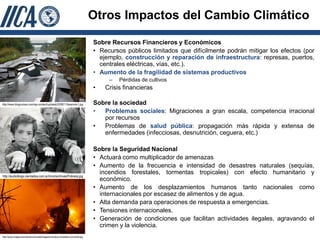 Otros Impactos del Cambio Climático

                                                                                    Sobre Recursos Financieros y Económicos
                                                                                    • Recursos públicos limitados que difícilmente podrán mitigar los efectos (por
                                                                                      ejemplo, construcción y reparación de infraestructura: represas, puertos,
                                                                                      centrales eléctricas, vías, etc.).
                                                                                    • Aumento de la fragilidad de sistemas productivos
                                                                                         –   Pérdidas de cultivos
                                                                                    •   Crisis financieras

http://www.blogcurioso.com/wp-content/uploads/2008/11/teremoto1.jpg                 Sobre la sociedad
                                                                                    •  Problemas sociales: Migraciones a gran escala, competencia irracional
                                                                                       por recursos
                                                                                    •  Problemas de salud pública: propagación más rápida y extensa de
                                                                                       enfermedades (infecciosas, desnutrición, ceguera, etc.)

                                                                                    Sobre la Seguridad Nacional
                                                                                    • Actuará como multiplicador de amenazas
                                                                                    • Aumento de la frecuencia e intensidad de desastres naturales (sequías,
                                                                                      incendios forestales, tormentas tropicales) con efecto humanitario y
http://audioblogs.cienradios.com.ar/mirol/archives/Pobreza.jpg
                                                                                      económico.
                                                                                    • Aumento de los desplazamientos humanos tanto nacionales como
                                                                                      internacionales por escasez de alimentos y de agua.
                                                                                    • Alta demanda para operaciones de respuesta a emergencias.
                                                                                    • Tensiones internacionales.
                                                                                    • Generación de condiciones que facilitan actividades ilegales, agravando el
                                                                                      crimen y la violencia.
http://www.indaga.net/noticiascomunitat/images/incendios-forestales-comunitat.jpg
 