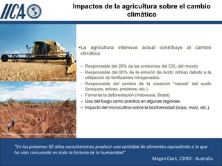 Impactos de la agricultura sobre el cambio
                                                                                           climático



                                                                                  •La agricultura intensiva actual contribuye al cambio
                                                                                   climático:

                                                                                  - Responsable del 26% de las emisiones del CO2 del mundo
                                                                                  - Responsable del 80% de la emisión de óxido nitroso debido a la
                                                                                    utilización de fertilizantes nitrogenados.
                                                                                  - Responsable del cambio de la vocación “natural” del suelo
                                                                                    (bosques, selvas, praderas, etc.).
                                                                                  - Fomenta la deforestación (Indonesia, Brasil)
                                                                                  – Uso del fuego como práctica en algunas regiones.
                                                                                  – Impacto del monocultivo sobre la biodiversidad (soya, maíz, etc.).




http://www.galeriacolombia.com/userfiles/GUser/jorge_enriqu/org/caminando_1.jpg




            “En los próximos 50 años necesitaremos producir una cantidad de alimentos equivalente a la que
            ha sido consumida en toda la historia de la humanidad”
                                                                               Megan Clark, CSIRO - Australia
 