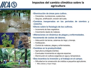 Impactos del cambio climático sobre la
                                                                                      agricultura

                                                                        •Disminución de áreas para cultivo.
                                                                         – Crecientes, inundaciones, avalanchas.
                                                                         – Sequías, aridificación, erosión del suelo.
                                                                        •Cambios inesperados en los períodos de siembra y
                                                                         cosecha.
                                                                        •Efecto sobre la fisiología de los cultivos.
                                                                         – Incremento de fase vegetativa.
                                http://fundacion-magdalena.gov.co        – Crecimiento rápido de malezas.
                                                                        •Alteraciones en dinámica de plagas y enfermedades.
                                                                        •Incremento de costos de labores.
                                                                         – Adecuación de tierras, sistemas de riego y drenaje.
                                                                         – Fertilización.
                                                                         – Control de malezas, plagas y enfermedades.
http://www.elhogarnatural.com          http://www.engormix.com
                                                                        •Cambios en la productividad.
                                                                         – Agricultura protegida (Caribe).
                                                                         – Eventuales incrementos en algunas especies.
                                                                         – Disminución en cultivos exigentes en agua y temperatura.
                                                                        •Des-incentiva la inversión y el trabajo en el campo.
                                                                         – Dificultad en la consecución de créditos a pequeños agricultores.
                                                                           • Más costoso y mayor riesgo.

                                             http://www.fedepalma.org
 