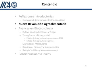 Contendio


• Reflexiones Introductorias
   – Humanidad, Innovación e Institucionalidad
• Nueva Revolución Agroalimentaria
• Avances en Biotecnología
   – Cultivo in vitro de Células y Tejidos
   – Transgénesis y Bioseguridad
       • Estado de la agricultura transgénica en 2011
       • Estado de la agricultura orgánica
   – Marcadores Moleculares
   – Genómica, “ómicas” y bioinformática
   – Biología Sintética y Nanobiotecnología
• Consideraciones Finales


                                                        26
 