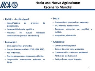 Hacia una Nueva Agricultura:
                                            Escenario Mundial


• Político - Institucional                         • Social
 – Intensificación      de     procesos      de     – Consumidores informados y exigentes.
   globalización.                                   – TIC, Internet, Redes sociales.
 – Desestabilidad social y política.                – Demandas crecientes en cantidad y
 – Presencia      de      nuevas      realidades      calidad.
   institucionales (vertical a horizontal).         – Inseguridad alimentaria.


• Económico                                        • Ambiental
 – Crisis económicas profundas.                     – Cambio climático global.
 – Nuevos líderes mundiales (CHN, IND, BRA).        – Escasez de agua, suelo y recursos.
 – ALC fortalecida.                                 – Contaminación y deterioro ambiental.
 – Nuevos esquemas de cooperación técnica.          – Pérdida de biodiversidad.
 – Cooperación internacional enfocada en            – Catástrofes de mayor impacto.
   África.

                                                                                           27
 