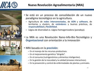 Nueva Revolución Agroalimentaria (NRA)


                                                 • Se está en un proceso de consolidación de un nuevo
                                                   paradigma tecnológico en la agricultura.
                                                  – Agricultura de redes interconectadas, de ADN y software, de
     Tomado de: Carlos A. Nobre
                                                    territorios y clusters, de estándares y buenas prácticas, de
                                                    responsabilidad y flexibilidad.
                                                  – Lógica de diversidad vs. Lógica homogenizadora (paradoja).


                                                 • La NRA es una Revolución Nano-Info-Bio-Tecnológica y
                      Tomado de: Menzel (2007)
                                                   Organizacional con orientación a la innovación

                                                 • NRA basada en la precisión:
                                                    – En el manejo de los recursos productivos.
http://cursosmasters.com/master-biotecnologia/      – En el mejoramiento genético “dirigido”.
                                                    – En el consumo (nutrigenómica y alimentos inteligentes).
                                                    – En la gestión de la inocuidad y la calidad (envases interactivos).
                                                    – En la prevención y control de enfermedades de plantas y animales.
                                                                                                                    28
 