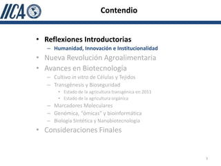 Contendio


• Reflexiones Introductorias
   – Humanidad, Innovación e Institucionalidad
• Nueva Revolución Agroalimentaria
• Avances en Biotecnología
   – Cultivo in vitro de Células y Tejidos
   – Transgénesis y Bioseguridad
       • Estado de la agricultura transgénica en 2011
       • Estado de la agricultura orgánica
   – Marcadores Moleculares
   – Genómica, “ómicas” y bioinformática
   – Biología Sintética y Nanobiotecnología
• Consideraciones Finales


                                                        3
 