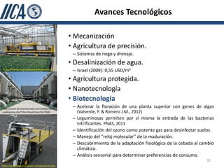 Avances Tecnológicos

                                              • Mecanización
                                              • Agricultura de precisión.
                                               – Sistemas de riego y drenaje.
                                              • Desalinización de agua.
 http://www.techmek.com/en/products/           – Israel (2009): 0,55 USD/m3
                                              • Agricultura protegida.
                                              • Nanotecnología
                                              • Biotecnología
http://www.territorioscuola.com/wikipedia/e
                                               – Acelerar la floración de una planta superior con genes de algas
s.wikipedia.php?title=Desalinizaci%C3%B3         (Valverde, F. & Romero J.M., 2012)
                                               – Leguminosas permiten por sí misma la entrada de las bacterias
                                                 nitrificantes. PNAS, 2011
                                               – Identificación del ozono como potente gas para desinfectar suelos.
                                               – Manejo del “reloj molecular” de la maduración.
                                               – Descubrimiento de la adaptación fisiológica de la cebada al cambio
                                                 climático.
                                               – Análisis sensorial para determinar preferencias de consumo.
                                                                                                               32
http://www.littauharvester.com/products.php
 
