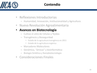 Contendio


• Reflexiones Introductorias
   – Humanidad, Innovación, Institucionalidad y Agricultura
• Nueva Revolución Agroalimentaria
• Avances en Biotecnología
   – Cultivo in vitro de Células y Tejidos
   – Transgénesis y Bioseguridad
       • Estado de la agricultura transgénica en 2011
       • Estado de la agricultura orgánica
   – Marcadores Moleculares
   – Genómica, “ómicas” y bioinformática
   – Biología Sintética y Nanobiotecnología
• Consideraciones Finales


                                                              33
 