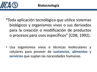 Biotecnología


“Toda aplicación tecnológica que utilice sistemas
  biológicos y organismos vivos o sus derivados
  para la creación o modificación de productos
  o procesos para usos específicos” (CDB, 1992).

• Usa organismos vivos o técnicas moleculares y
  celulares para proveer de sustancias, alimentos y
  servicios que suplan las necesidades humanas.
 