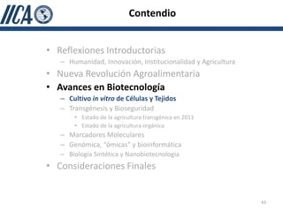 Contendio


• Reflexiones Introductorias
   – Humanidad, Innovación, Institucionalidad y Agricultura
• Nueva Revolución Agroalimentaria
• Avances en Biotecnología
   – Cultivo in vitro de Células y Tejidos
   – Transgénesis y Bioseguridad
       • Estado de la agricultura transgénica en 2011
       • Estado de la agricultura orgánica
   – Marcadores Moleculares
   – Genómica, “ómicas” y bioinformática
   – Biología Sintética y Nanobiotecnología
• Consideraciones Finales


                                                              43
 