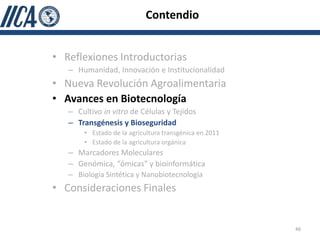 Contendio


• Reflexiones Introductorias
   – Humanidad, Innovación e Institucionalidad
• Nueva Revolución Agroalimentaria
• Avances en Biotecnología
   – Cultivo in vitro de Células y Tejidos
   – Transgénesis y Bioseguridad
       • Estado de la agricultura transgénica en 2011
       • Estado de la agricultura orgánica
   – Marcadores Moleculares
   – Genómica, “ómicas” y bioinformática
   – Biología Sintética y Nanobiotecnología
• Consideraciones Finales


                                                        46
 