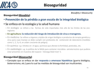 Bioseguridad
                                                                             Biosafety ≠ Biosecurity
Bioseguridad (Biosafety)
• Prevención de la pérdida a gran escala de la integridad biológica
• Se enfoca en la ecología y la salud humana
 – En ecología: se refiere a las formas de vida importadas más allá de los límites de las eco-
   regiones
 – En agricultura: la reducción del riesgo de introducción de virus o transgenes.
 – En medicina: Se refiere a órganos y tejidos de origen biológico o productos de terapia genética y
   virus para cuyo manejo se debe cumplir con protocolos de contención de laboratorio (medidos
   como 1, 2, 3 y 4, en orden creciente de peligro).
 – En química: v.g. nitratos en el agua, químicos que afectan la fertilidad, pesticidas, etc.
 – En exobiología: v.g. la política de la NASA para contener microbios extraterrestres que pudiera
   estar presentes en muestras del espacio – bioseguridad nivel 5.

Bioseguridad (Biosecurity)
 – Concepto que se enfoca en dar respuesta a amenazas hipotéticas (guerra biológica,
   bioterrorismo, etc.) para lo cual las medidas de bioseguridad son insuficientes.
                                                                                                49
 