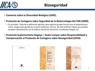Bioseguridad

• Convenio sobre la Diversidad Biológica (1992).

• Protocolo de Cartagena sobre Seguridad de la Biotecnología del CDB (2000).
 – En principio , trata de la definición agrícola, pero algunos grupos buscan que se expanda para
   incluir riesgos post-genéticos: nuevas moléculas, formas de vida artificial, robots que puedan
   competir directamente con la cadena natural de alimentos, nanobiotecnología, etc.

• Protocolo Suplementario Nagoya – Kuala Lumpur sobre Responsabilidad y
  Compensación al Protocolo de Cartagena sobre Bioseguridad (2010).




                                                                                                50
 