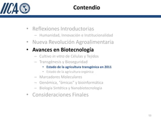 Contendio


• Reflexiones Introductorias
   – Humanidad, Innovación e Institucionalidad
• Nueva Revolución Agroalimentaria
• Avances en Biotecnología
   – Cultivo in vitro de Células y Tejidos
   – Transgénesis y Bioseguridad
       • Estado de la agricultura transgénica en 2011
       • Estado de la agricultura orgánica
   – Marcadores Moleculares
   – Genómica, “ómicas” y bioinformática
   – Biología Sintética y Nanobiotecnología
• Consideraciones Finales


                                                        53
 