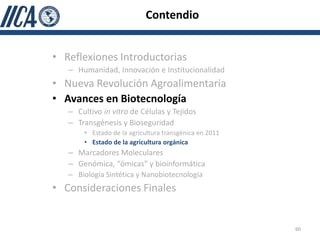 Contendio


• Reflexiones Introductorias
   – Humanidad, Innovación e Institucionalidad
• Nueva Revolución Agroalimentaria
• Avances en Biotecnología
   – Cultivo in vitro de Células y Tejidos
   – Transgénesis y Bioseguridad
       • Estado de la agricultura transgénica en 2011
       • Estado de la agricultura orgánica
   – Marcadores Moleculares
   – Genómica, “ómicas” y bioinformática
   – Biología Sintética y Nanobiotecnología
• Consideraciones Finales


                                                        60
 