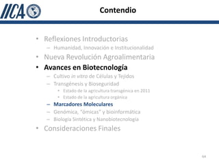 Contendio


• Reflexiones Introductorias
   – Humanidad, Innovación e Institucionalidad
• Nueva Revolución Agroalimentaria
• Avances en Biotecnología
   – Cultivo in vitro de Células y Tejidos
   – Transgénesis y Bioseguridad
       • Estado de la agricultura transgénica en 2011
       • Estado de la agricultura orgánica
   – Marcadores Moleculares
   – Genómica, “ómicas” y bioinformática
   – Biología Sintética y Nanobiotecnología
• Consideraciones Finales


                                                        64
 
