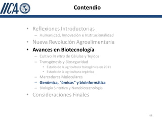 Contendio


• Reflexiones Introductorias
   – Humanidad, Innovación e Institucionalidad
• Nueva Revolución Agroalimentaria
• Avances en Biotecnología
   – Cultivo in vitro de Células y Tejidos
   – Transgénesis y Bioseguridad
       • Estado de la agricultura transgénica en 2011
       • Estado de la agricultura orgánica
   – Marcadores Moleculares
   – Genómica, “ómicas” y bioinformática
   – Biología Sintética y Nanobiotecnología
• Consideraciones Finales


                                                        68
 