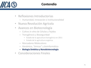 Contendio


• Reflexiones Introductorias
   – Humanidad, Innovación e Institucionalidad
• Nueva Revolución Agrícola
• Avances en Biotecnología
   – Cultivo in vitro de Células y Tejidos
   – Transgénesis y Bioseguridad
       • Estado de la agricultura transgénica en 2011
       • Estado de la agricultura orgánica
   – Marcadores Moleculares
   – Genómica, “ómicas” y bioinformática
   – Biología Sintética y Nanobiotecnología
• Consideraciones Finales


                                                        75
 
