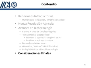 Contendio


• Reflexiones Introductorias
   – Humanidad, Innovación, e Institucionalidad
• Nueva Revolución Agrícola
• Avances en Biotecnología
   – Cultivo in vitro de Células y Tejidos
   – Transgénesis y Bioseguridad
       • Estado de la agricultura transgénica en 2011
       • Estado de la agricultura orgánica
   – Marcadores Moleculares
   – Genómica, “ómicas” y bioinformática
   – Biología Sintética y Nanobiotecnología
• Consideraciones Finales


                                                        79
 