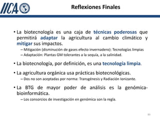 Reflexiones Finales


• La biotecnología es una caja de técnicas poderosas que
  permitirá adaptar la agricultura al cambio climático y
  mitigar sus impactos.
   – Mitigación (disminución de gases efecto invernadero): Tecnologías limpias
   – Adaptación: Plantas GM tolerantes a la sequía, a la salinidad.

• La biotecnología, por definición, es una tecnología limpia.
• La agricultura orgánica usa prácticas biotecnológicas.
   – Dos no son aceptadas por norma: Transgénesis y Radiación Ionizante.

• La BTG de mayor poder de análisis es la genómica-
  bioinformática.
   – Los consorcios de investigación en genómica son la regla.


                                                                                 80
 