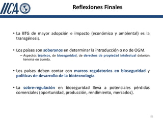 Reflexiones Finales



• La BTG de mayor adopción e impacto (económico y ambiental) es la
  transgénesis.

• Los países son soberanos en determinar la introducción o no de OGM.
   – Aspectos técnicos, de bioseguridad, de derechos de propiedad intelectual deberán
     tenerse en cuenta.


• Los países deben contar con marcos regulatorios en bioseguridad y
  políticas de desarrollo de la biotecnología.

• La sobre-regulación en bioseguridad lleva a potenciales pérdidas
  comerciales (oportunidad, producción, rendimiento, mercados).




                                                                                        81
 