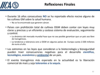 Reflexiones Finales


• Durante 16 años consecutivos NO se ha reportado efecto nocivo alguno de
  los cultivos GM sobre la salud humana.
   – No se ha encontrado que generen cáncer.

• Países con prohibición total de cultivos OGM deben contar con leyes muy
  claras y precisas y un eficiente y costoso sistema de evaluación, seguimiento
  y control.
   – La dinámica del mercado mundial hace que no sea posible garantizar que un país sea libre
     de transgénicos.
   – La tendencia a tolerancia cero a OGM en algunos países de Europa cuesta 2.500 millones
     de euros al año.

• Los extremos en las leyes que consideran a la biotecnología y bioseguridad
  pueden traer consecuencias negativas para el desarrollo científico,
  tecnológico, económico y ambiental de un país.
• El evento transgénico más esperado en la actualidad es la liberación
  comercial de maíz y soja tolerantes a la sequía.

                                                                                          82
 