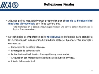 Reflexiones Finales



• Algunos países megabiodiversos propenden por el uso de su biodiversidad
  mediante biotecnología con fines comerciales.
     – Falta de claridad en el acceso a recursos genéticos es una barrera para el desarrollo de la
       Btg con fines comerciales.


• La tecnología es importante pero no exclusiva ni suficiente para atender a
  las demandas de la humanidad. Es indispensable el balance entre múltiples
  elementos:
 –   Conocimiento científico y técnico.
 –   Estrategias de comunicación.
 –   La institucionalidad, las decisiones políticas y la normativa.
 –   Articulación con mercados rentables (balance público-privado).
 –   Interés del usuario final.


                                                                                                83
 