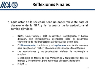 Reflexiones Finales


• Cada actor de la sociedad tiene un papel relevante para el
  desarrollo de la NRA y la respuesta de la agricultura al
  cambio climático.

   –   INIAs, Universidades, CDT desarrollan investigación y hacen
       difusión, son instrumentos esenciales para el desarrollo
       tecnológico de los productores agropecuarios de un país.
   –   El fitomejorador tradicional y el agrónomo son fundamentales
       para la aplicación real en el campo de los avances tecnológicos.
   –   Las asociaciones y los productores definen la tecnología a
       emplear.
   –   El gobierno (a través de sus Ministerios y reguladores) dan los
       marcos y lineamientos para hacer que el sistema funcione.
   –   El IICA …
                                                                      84
 