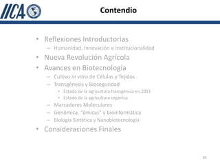 Contendio


• Reflexiones Introductorias
   – Humanidad, Innovación e Institucionalidad
• Nueva Revolución Agrícola
• Avances en Biotecnología
   – Cultivo in vitro de Células y Tejidos
   – Transgénesis y Bioseguridad
       • Estado de la agricultura transgénica en 2011
       • Estado de la agricultura orgánica
   – Marcadores Moleculares
   – Genómica, “ómicas” y bioinformática
   – Biología Sintética y Nanobiotecnología
• Consideraciones Finales


                                                        85
 