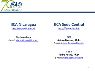 IICA Nicaragua                IICA Sede Central
   http://www.iica.int.ni           http://www.iica.int


       Mario Aldana                          PIPC
E-mail: Mario.Aldana@iica.int      Arturo Barrera, M.Sc.
                                E-mail: Arturo.Barrera@iica.int


                                            AB&B
                                    Pedro Rocha, Ph.D.
                                 E-mail: Pedro.Rocha@iica.int



                                                                  86
 