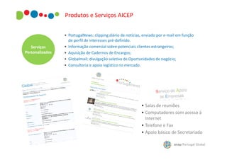 Produtos e Serviços AICEP

Serviços
Personalizados

• PortugalNews: clipping diário de notícias, enviado por e-mail em função
de perfil de interesses pré-definido.
• Informação comercial sobre potenciais clientes estrangeiros;
• Aquisição de Cadernos de Encargos;
• Globalmail: divulgação seletiva de Oportunidades de negócio;
• Consultoria e apoio logístico no mercado.

• Salas de reuniões
• Computadores com acesso à
Internet
• Telefone e Fax
• Apoio básico de Secretariado

 