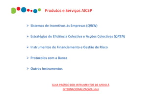 Produtos e Serviços AICEP
 Sistemas de Incentivos às Empresas (QREN)
 Estratégias de Eficiência Colectiva e Acções Colectivas (QREN)
 Instrumentos de Financiamento e Gestão de Risco
 Protocolos com a Banca
 Outros Instrumentos

GUIA PRÁTICO DOS INTRUMENTOS DE APOIO À
INTERNACIONALIZAÇÃO (site)

 