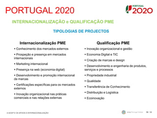 PORTUGAL 2020
/ 3610
INTERNACIONALIZAÇÃO e QUALIFICAÇÃO PME
TIPOLOGIAS DE PROJECTOS
Internacionalização PME
 Conhecimento dos mercados externos
 Prospeção e presença em mercados
internacionais
 Marketing internacional
 Presença na web (economia digital)
 Desenvolvimento e promoção internacional
de marcas
 Certificações específicas para os mercados
externos
 Inovação organizacional nas práticas
comerciais e nas relações externas
Qualificação PME
 Inovação organizacional e gestão
 Economia Digital e TIC
 Criação de marcas e design
 Desenvolvimento e engenharia de produtos,
serviços e processos
 Propriedade industrial
 Qualidade
 Transferência de Conhecimento
 Distribuição e Logística
 Ecoinovação
A AICEP E OS APOIOS À INTERNACIONALIZAÇÃO
 