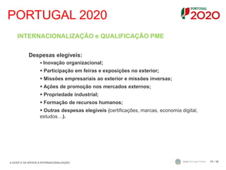 PORTUGAL 2020
/ 3611
INTERNACIONALIZAÇÃO e QUALIFICAÇÃO PME
Despesas elegíveis:
 Inovação organizacional;
 Participação em feiras e exposições no exterior;
 Missões empresariais ao exterior e missões inversas;
 Ações de promoção nos mercados externos;
 Propriedade industrial;
 Formação de recursos humanos;
 Outras despesas elegíveis (certificações, marcas, economia digital,
estudos…).
A AICEP E OS APOIOS À INTERNACIONALIZAÇÃO
 