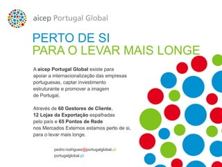 A aicep Portugal Global existe para
apoiar a internacionalização das empresas
portuguesas, captar investimento
estruturante e promover a imagem
de Portugal.
Através de 60 Gestores de Cliente,
12 Lojas da Exportação espalhadas
pelo país e 65 Pontos de Rede
nos Mercados Externos estamos perto de si,
para o levar mais longe.
PERTO DE SI
PARA O LEVAR MAIS LONGE
portugalglobal.pt
pedro.rodrigues@portugalglobal.pt
 