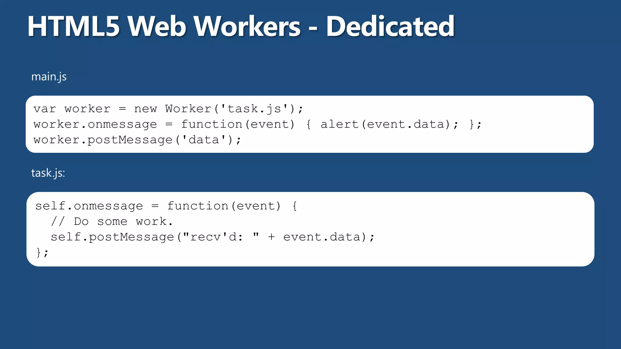 main.js:

var worker = new Worker('task.js');
worker.onmessage = function(event) { alert(event.data); };
worker.postMessage('data');

task.js:

self.onmessage = function(event) {
  // Do some work.
  self.postMessage("recv'd: " + event.data);
};
 