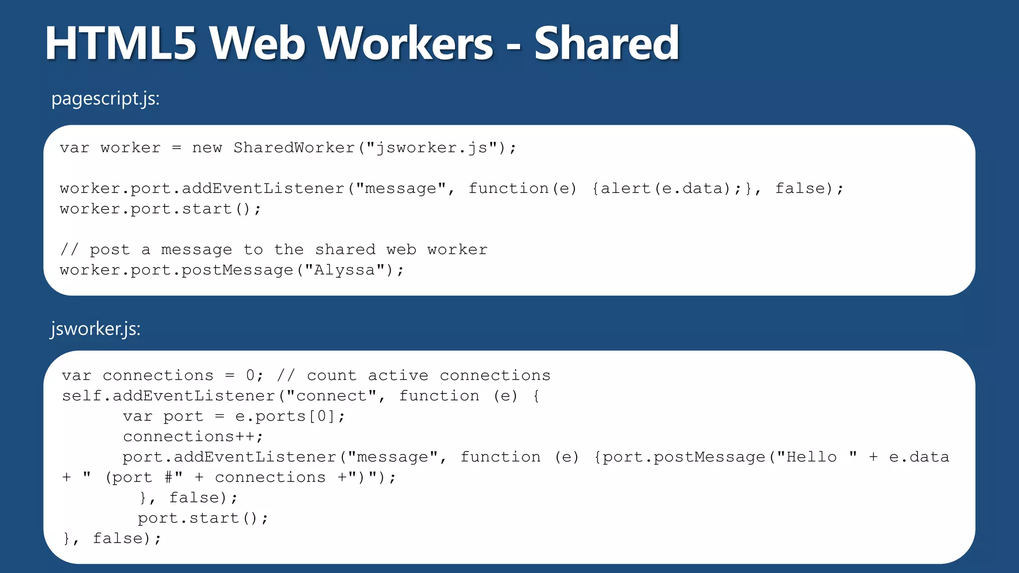 pagescript.js:

 var worker = new SharedWorker("jsworker.js");

 worker.port.addEventListener("message", function(e) {alert(e.data);}, false);
 worker.port.start();

 // post a message to the shared web worker
 worker.port.postMessage("Alyssa");


jsworker.js:

 var connections = 0; // count active connections
 self.addEventListener("connect", function (e) {
       var port = e.ports[0];
       connections++;
       port.addEventListener("message", function (e) {port.postMessage("Hello " + e.data
 + " (port #" + connections +")");
         }, false);
         port.start();
 }, false);
 