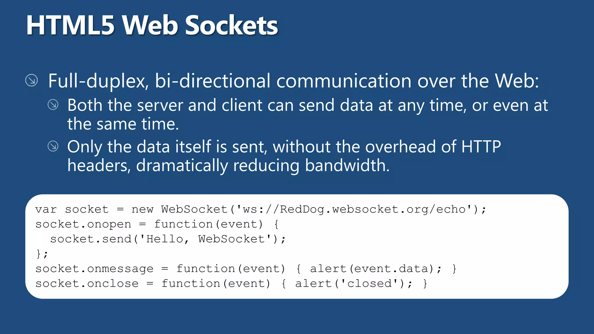 var socket = new WebSocket('ws://RedDog.websocket.org/echo');
socket.onopen = function(event) {
  socket.send('Hello, WebSocket');
};
socket.onmessage = function(event) { alert(event.data); }
socket.onclose = function(event) { alert('closed'); }
 