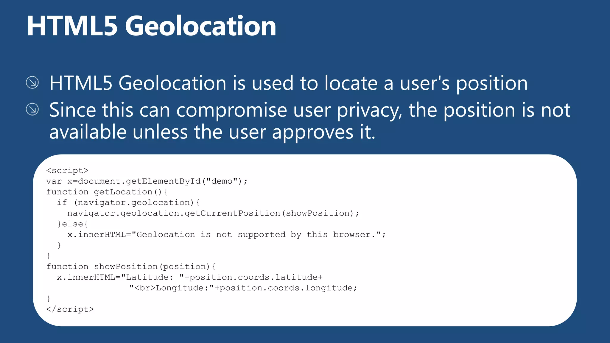 <script>
var x=document.getElementById("demo");
function getLocation(){
  if (navigator.geolocation){
    navigator.geolocation.getCurrentPosition(showPosition);
  }else{
    x.innerHTML="Geolocation is not supported by this browser.";
  }
}
function showPosition(position){
  x.innerHTML="Latitude: "+position.coords.latitude+
                "<br>Longitude:"+position.coords.longitude;
}
</script>
 