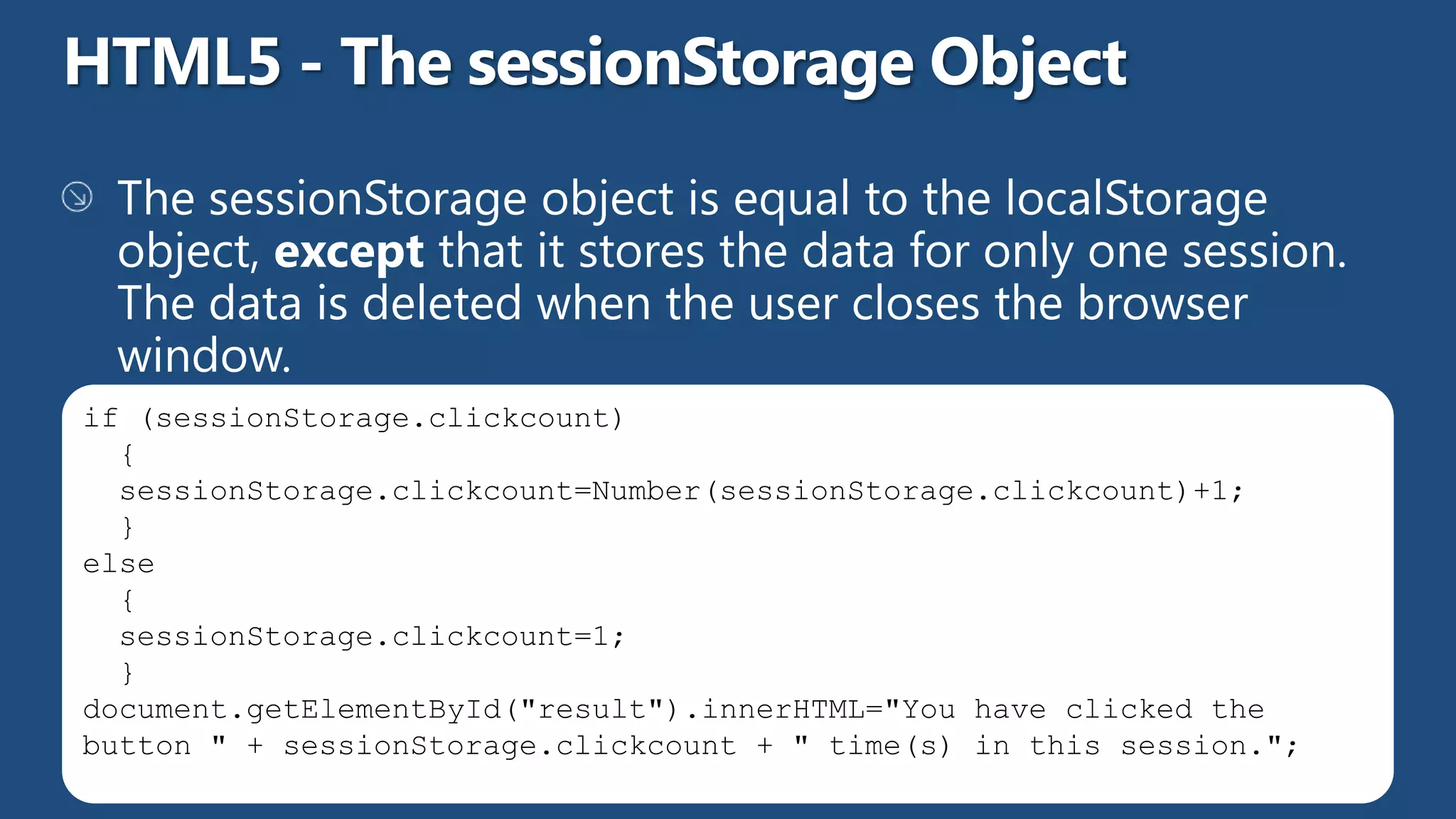 if (sessionStorage.clickcount)
  {
  sessionStorage.clickcount=Number(sessionStorage.clickcount)+1;
  }
else
  {
  sessionStorage.clickcount=1;
  }
document.getElementById("result").innerHTML="You have clicked the
button " + sessionStorage.clickcount + " time(s) in this session.";
 