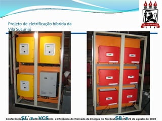 Projeto de eletrificação híbrida da 
 Vila Sucurijú




           SI´s - VCS                                                           SB´s
Conferência para o desenvolvimento e Eficiência do Mercado de Energia no Nordeste, Recife, 29 de agosto de 2009
 