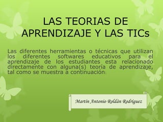 LAS TEORIAS DE
    APRENDIZAJE Y LAS TICs
Las diferentes herramientas o técnicas que utilizan
los diferentes softwares educativos para el
aprendizaje de los estudiantes esta relacionado
directamente con alguna(s) teoría de aprendizaje,
tal como se muestra a continuación:




                       Martín Antonio Roldán Rodríguez
 