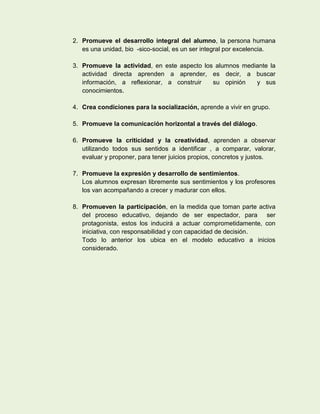 2. Promueve el desarrollo integral del alumno, la persona humana
   es una unidad, bio -sico-social, es un ser integral por excelencia.

3. Promueve la actividad, en este aspecto los alumnos mediante la
   actividad directa aprenden a aprender, es decir, a buscar
   información, a reflexionar, a construir   su opinión   y sus
   conocimientos.

4. Crea condiciones para la socialización, aprende a vivir en grupo.

5. Promueve la comunicación horizontal a través del diálogo.

6. Promueve la criticidad y la creatividad, aprenden a observar
   utilizando todos sus sentidos a identificar , a comparar, valorar,
   evaluar y proponer, para tener juicios propios, concretos y justos.

7. Promueve la expresión y desarrollo de sentimientos.
   Los alumnos expresan libremente sus sentimientos y los profesores
   los van acompañando a crecer y madurar con ellos.

8. Promueven la participación, en la medida que toman parte activa
   del proceso educativo, dejando de ser espectador, para ser
   protagonista, estos los inducirá a actuar comprometidamente, con
   iniciativa, con responsabilidad y con capacidad de decisión.
   Todo lo anterior los ubica en el modelo educativo a inicios
   considerado.
 