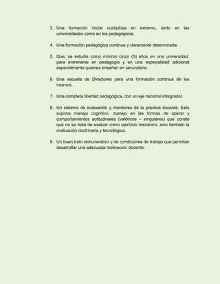 3. Una formación inicial cuidadosa en extremo, tanto en las
   universidades como en los pedagógicos.

4. Una formación pedagógica continua y claramente determinada.

5. Que, se estudie como mínimo cinco (5) años en una universidad,
   para entrenarse en pedagogía y en una especialidad adicional
   especialmente quienes enseñan en secundaria.

6. Una escuela de Directores para una formación continua de los
   mismos.

7. Una completa libertad pedagógica, con un eje nacional integrador.

8. Un sistema de evaluación y monitoreo de la práctica docente. Esto
   supone manejo cognitivo, manejo en las formas de operar y
   comportamientos actitudinales (valóricos – singulares) que conste
   que no se trata de evaluar como ejercicio mecánico, sino también la
   evaluación doctrinaria y tecnológica.

9. Un buen trato remunerativo y de condiciones de trabajo que permitan
   desarrollar una adecuada motivación docente.
 