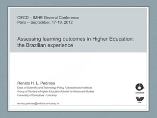 OECD – IMHE General Conference
Paris – September, 17-19, 2012



Assessing learning outcomes in Higher Education:
the Brazilian experience




Renato H. L. Pedrosa
Dept. of Scientific and Technology Policy /Geosciences Instititute
Group of Studies in Higher Education/Center for Advanced Studies
University of Campinas - Unicamp

                                                                     CEAv
renato.pedrosa@reitoria.unicamp.br
 