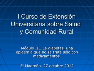 I Curso de Extensión
Universitaria sobre Salud
   y Comunidad Rural

    Módulo III. La diabetes, una
 epidemia que no se trata sólo con
          medicamentos.

   El Madroño, 27 octubre 2012
 