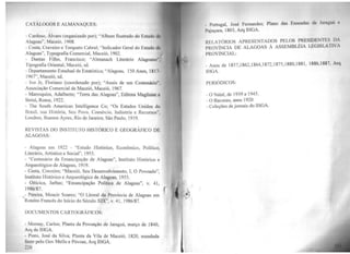 CATÁLOGOS E ALMANAQUES:
- Cardoso, Álvaro (organizado por); "Album llustrado do Estado de
Alagoas''. Maceió, 1908.
- Costa, Craveiro e Torquato Cabral; "Indicador Geral do Estado do
Alagoas'', Typografia Comercial, Maceió, 1902.
- Dantas Filho, Francisco; "Almanach Literário Alagoano",
Tipografia Oriental, Maceió, sd.
- Departamento Estadual de Estatística; "Alagoas, 150 Anos, 1817-
1967", Maceió, sd.
- Ivo Jr, Floriano (coordenado por); "Anais de um Centenário",
Associação Comercial de Maceió, Maceió, 1967.
- Marroquim, Adalberto; "Terra das Alagoas'', Editora Maglione e
Strini, Roma, 1922.
- The South American Intelligence Co; "Os Estados Unidos do
Brasil, sua História, Seu Povo, Comércio, Indústria e Recursos",
Londres, Buenos Ayres, Rio de Janeiro, São Páulo, 1919.
REVISTAS DO INSTITUTO HISTÓRICO E GEOGRÁFICO DE
ALAGOAS:
- Alagoas em 1922 - "Estudo Histórico, Econômico, Político,
Literário, Artístico e Social'', 1955.
- "Centenário da Emancipação de Alagoas'', Instituto Histórico e
Arqueológico de Alagoas, 1919.
- Costa, Craveiro; "Maceió, Seu Desenvolvimento, I, O Povoado",
Instituto Histórico e Arqueológico de Alagoas, 1955.
- Oiticica, Jarbas; "Emancipação Política de Alagoas'', v. 41,
1986/87.
- Pereira, Moacir Soares; "O Litoral da Prov(ncia de Alagoas em
Roteiro Francês do Início do Século XIX", v. 41 , 1986/87.
DOCUMENTOS CARTOGRÁFICOS:
- Momay, Carlos; Planta da Povoação de Jaraguá, março de 1840,
Arq do THGA.
- Pinto, José da Silva; Planta da Vila de Maceió, 1820, mandada
fazer pelo Gov Mello e Póvoas, Arq IHGA.
220
Pmtugal, José Fernandes; Plano das Lluscud11H de .ln111~111·1 e
P11juçnra, 1803, Arq 11lGA.
lWLATÓRJOS APRESENTADOS PELOS ~RESIDENTES l>J
PROVÍNCIA DE ALAGOAS À ASSEMBLEIA LbGISLA l IY J
PROVINCIAL:
- Anos de 1857,1862,1864,1872,1875,1880,1881, 1886,1887, Arq
IHGA.
PERIÓDICOS:
- O Natal, de 1939 a 1945.
- O Bacurau, anos 1920
- Coleções de jornais do IHGA.
 