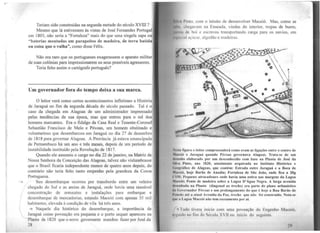 I

Teriam sido construídas na segunda metade do século XVIlI?
Mesmo que lá estivessem às vistas de José Fernandes Portugal
em 1803, não seria a "Fortaleza" mais do que uma singela sapa ou
"baterias montadas em parapeitos de madeira, de terra batida
ou coisa que o valha", como disse Félix.
Não era raro que os portugueses exagerassem o aparato militar
de suas colônias para impressionarem os seus possíveis agressores.
Teria feito assim o cartógrafo português?
Um governador fora do tempo d~ixa a sua marca.
O leitor verá corno certos acontecimentos infletiram a História
de Jaraguá no fim da segunda década do século passado. Tal é o
caso da chegada em Alagoas de um administrador imprensado
pelas tendências de sua época, mas que entrou para o rol dos
homens marcantes. Era o fidalgo da Casa Real e Tenente-Coronel
'Sebastião Francisco de Melo e Póvoas, um homem obstinado e
voluntarioso que desembarcou em Jaraguá no dia 27 de dezembro
de 1818 para governar Alagoas. A Província já estava emancipada
de Pernambuco há um ano e três meses, depois de um período de
instabilidade instituído pela Revolução de 1817.
Quando ele assumiu o cargo no dia 22 de janeiro, na Matriz de
Nossa Senhora da Conceição das Alagoas, talvez não vislumbrasse
que o Brasil ficaria independente menos de quatro anos depois, do
contrário não teria feito tanto empenho pela grandeza da Coroa
Portuguesa.
Seu desembarque ocorreu por transbordo entre um veleiro
chegado do Sul e as areias de Jaraguá, onde havia urna razoável
concentração de armazéns e instalações para embarque e
desembarque de mercadorias, estando Maceió com apenas 35 mil
habitantes, elevada à condição de vila há três anos.
4 Naquele dia histórico do desembarque, a importância de
Jaraguá como povoação era pequena e o porto sequer apareceu na
Planta de 1820 que o novo governante mandou fazer por José da
28
Ih 1 Pinto. com o intuito de desenvolver Maceió. Mas, como se
11h~ , l hcgavam na Enseada, vindas do interior, tropas de burro,
Ht111·, de boi e escravos transportando carga para os navios, em
p l:llll ;u,.Ú<.:éH. algodão e madeiras.
N.-1.1 íl~ura o leitor compreeenderá como eram as ligações entre o centro de
~tiln•ió e Jaraguá quando Póvoas governava Alagoas. Trata-se de um
111 nuho elaborado por um desconhecido com base na Planta de José da
~Ih M Pinto, ano 1820, atualmente arquivada no Instituto Histórico e
f,, o~nfico de Alagoas, que contém: Estrada entre Jaraguá e a Boca de
~titn•ló, boje Barão de Anadia; Fortaleza de São João, onde fica a 20!
t !M; Pequeno atracadouro onde havia uma estiva nas margens da Lagoa
MM''dc'1; Ponte de madeira sobre a Lagoa D'Água Negra. A larga avenida
llr~1'11hatln na Pl11nh1 (diagonal ao trecho) ~ra parle do plano urbanístico
llo {10'Crnador Póvoas e um prolongamento do <1ue é hoje a Rua Barão de
l'1•11t•iln até a atual Avenida da Paz, trecho que não foi construído. Nota-se
11111• u Lagoa Maceió não tem escoamento por aí.
ludo tivera início com uma povoação do Engenho Maceió,
1g11ido no fim do Século XVll ou início do seguinte.
29
.,
 