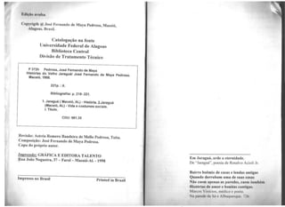 Copyriglh @ .José Fernando de Maya Pedrosa, Maceió,
Alngons, Brasil.
Catalogação na fonte
Universidade Federal de Alagoas
Biblioteca Central
Divisão de Tratamento Técnico
P 372h Pedrosa, José Fernando de Maya
Histórias do Velho Jaraguá/ José Fernando de Maya Pedrosa.
Maceió, 1998.
221p.: il.
Bibliografiia: p. 219- 221.
1. Jaraguá (Maceió, AL) - História. 2.Jaraguã
(Maceió, AL) -Vida e costumes sociais.
1. Título.
CDU: 981 .35
Revisão: Astréa Romero Bandeira de Mello Pedrosa, Teíta.
Composição: José Fernando de Maya Pedrosa.
Capa do próprio autor.
Impressão: GRÁFICA E EDITORA TALENTO
Rua João Nogueira, 37 - Farol - Maceió-AI. - 1998
Impresso no Brasil Printed in Brazil
Em Jaraguá, arde a eternidade.
De "Jaraguá", poesia de Rasalvo Acioli Jr.
Bairro boêmio de casas e lendas antigas
Quando derrubam uma de suas casas
Não caem apenas as paredes, caem também
Histórias de amor e bonitas cantigas.
Marcos Vinícios. médico e poeta
Na parede da Só e Albuquerque. 726.
 