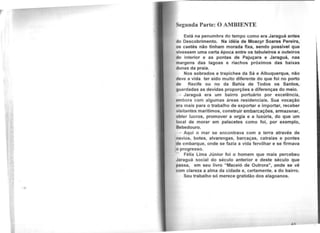 Segunda Parte: O AMBIENTE
Está na penumbra do tempo como era Jaraguá antes
do Descobrimento. Na idéia de Moacyr Soares Pereira,
oa caetés não tinham morada fixa, sendo possível que
vivessem uma certa época entre os tabuleiros e outeiros
do interior e as pontas de Pajuçara e Jaraguá, nas
margens das lagoas e riachos próximos das baixas
dunas da praia.
Nos sobrados e trapiches da Sá e Albuquerque, não
dove a vida ter sido muito diferente do que foi no porto
do Recife ou no da Bahia de Todos os Santos,
guardadas as devidas proporções e diferenças do meio.
Jaraguá era um bairro portuário por excelência,
mbora com algumas áreas residenciais. Sua vocação
ora mais para o trabalho de exportar e importar, receber
visitantes marítimos, construir embarcações, armazenar,
obter lucros, promover a orgia e a luxúria, do que um
local de morar em palacetes como foi, por exemplo,
Bebedouro.
Aqui o mar se encontrava com a terra através de
navio's, botes, alvarengas, barcaças, catraias e pontes
cfo embarque, onde se fazia a vida fervilhar e se firmava
o progresso.
Félix Lima Júnior foi o homem que mais percebeu
Jaraguá social do século anterior e deste século que
J>assa, em seu livro "Maceió de Outrora", onde se vê
com clareza a alma da cidade e, certamente, a do bairro.
Seu trabalho só merece gratidão dos alagoanos.
 