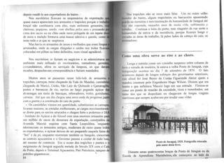 depois vendê-lo aos exportadores do bairro.
Nos escritórios ficavam os empresários da exportação
quase nunca apareciam nos armazéns e trapiches porque o trab
braçal não combinava com eles, num ambiente grosseiro,
cheiroso, pegajoso, azedo, com abelhas pelos ares e pousando
cima dos sacos ou no chão onde meia polegada de um tapete d
de areia e melado formava uma massa adesiva e quente, como
resto todo o ar que se respirava.
Mas havia os armazéns de secos e molhados que eram limp
anumados, onde as cargas chegadas e saídas nos troles ficav
colocadas em pilhas ou lotes definidos, num visual agradável.
Nos escritórios se faziam os negócios e se administrava'
ambiente mais refinado de escriturários, contadores, geren
comandatários, afora os serviçais da limpeza, os que dav
recados, despachavam correspondência e faziam mandados.
Muitos anos se passaram nesse lufa-lufa de armazéns
trapiches, carroças, trens chegando do Vale do Mundaú, caminh
chegando de Murici, União, São Luiz do Quitunde e Ç.amaragi
portos e barrancas de rio, navios ao largo pegando açúcar
alvarengas em meio de barcaças, rebocadores, trotes, guindast
catraias. Até que um dia chegou uma nova onda de progresso ji
com a guerra e a constmção do cais do porto.
t Os caminhões vieram em quantidade, substituíram as carroç
ficaram maiores, as estradas melhoraram, as cargas movimentar
se direto para os navios atracados e chegou forte e poderoso o
- lnstituto do Açúcar e do Álcool com seus enormes armazéns p
um milhão de sàcos de demerara de exportação, construídos
Avenida Maceió esquina com Santa Leopoldina, -enquant
adormeciam os armazéns antigos, mudavam de ramo quase todo
os exportadores, o açúcar deixou de ser preparado naquela faina d
''boi" e da pá, enquanto morreram também os banguês, cresceram
as centrais açucareiras e o -Governo passou a cuidar de tudo isso,
até mesmo do comércio. Era o ocaso dos trapiches e pontes e o
surgimento de Jaraguá segunda metade do Século XX com o C~is
do Porto, depois o Terminal Açucareiro, Píer Petroleiro, tanques de
petróleo gigantescos. ~~ .
84
1h1s trapiches não se ouve mais falar. Um ou outro velho
u 1il111 do bairro, algum trapicheiro ou barcaceiro aposentado
11ul.1 m1 memória a movimentação da humanidade de Jaraguá até
1 11.0 superada, naqueles anos de muita vida, sofrimento e
Ah ,11io. Continua a loita do porto, mas ninguém da rua sente a
h11111o1111dade da estiva e da resistência, porque ficaram longe e
1111dns as áreas de trabalho, lá pelos lados da cabeça do cais, os
---------------------------------------------------------------------
Cumo uma obra serve ao riso e ao choro.
Longa e estreita como um caminho suspenso sobre colunas de
ti 11 o e estrado de madeira, lá estava a velha Ponte de Jaraguá, cuja
111.111Huração ocorreu no dia 7 de setembro de 1870. O fato
,, 1111lcceu depois de longos esforços dos governantes anteriores,
111.1'1 afinal foi José Bento da Cunha Figueiredo Júnior quem a
111.111dou construir pelo Engenheiro Hugo Wilson. Diziam que era
h1111ila e que enfeitava Maceió logo em sua entrada. Fim1ou-se
umo um ponto de reunião da sociedade, ricos e remediados, em
1111110 dos que se despediam ou chegavam de longas viagens
11u1rítimas que sempre acabavam por mudar suas vidas.
Ponte de Jaraguá, 1925. Fotografia retocada
pelo autor desse livro.
Distante umas quatrocentas braças da Ponta de Jaraguá ou da
Escola de Aprendizes Marinheiros, ela começava ao lado da
u..c
 
